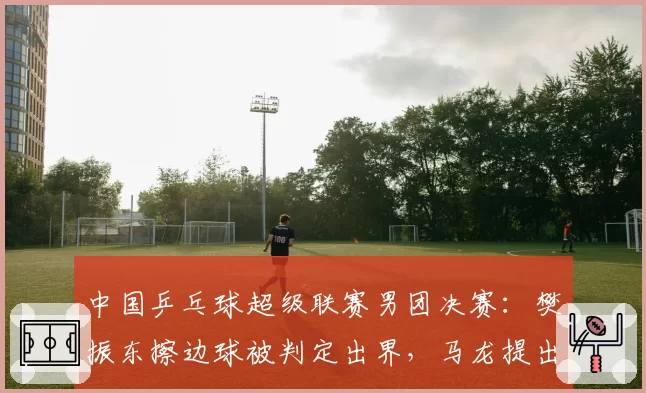 中国乒乓球超级联赛男团决赛：樊振东擦边球被判定出界，马龙提出挑战后裁判拒绝回看__br_