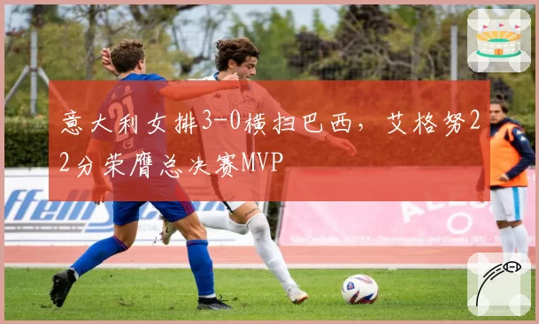意大利女排3-0横扫巴西，艾格努22分荣膺总决赛MVP