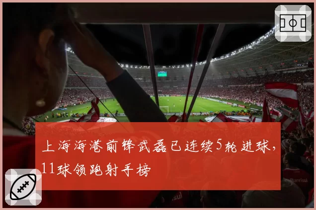 上海海港前锋武磊已连续5轮进球，11球领跑射手榜
