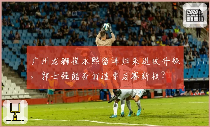 广州龙狮崔永熙留洋归来进攻升级，郭士强能否打造季后赛新核？