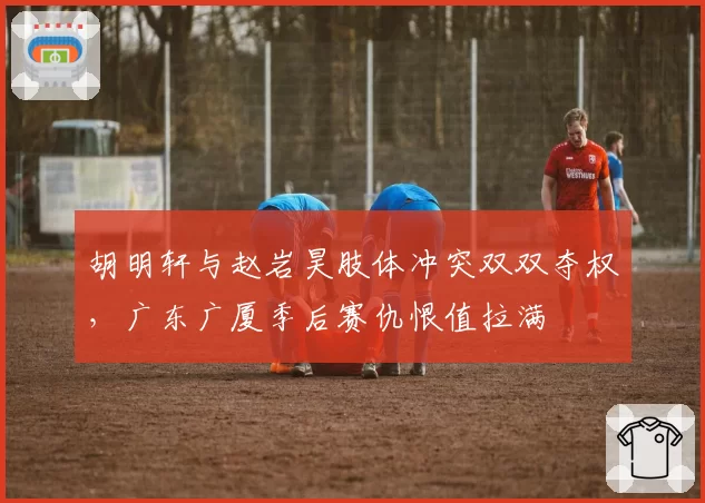 胡明轩与赵岩昊肢体冲突双双夺权，广东广厦季后赛仇恨值拉满