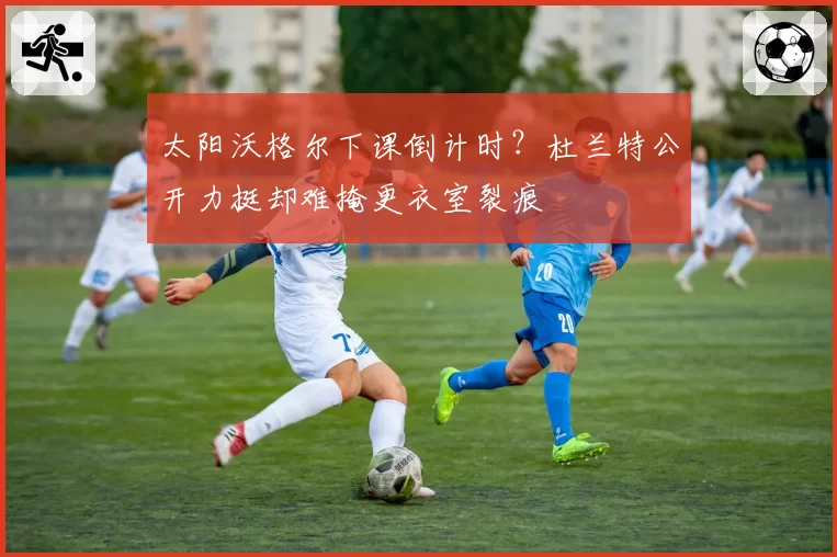 太阳沃格尔下课倒计时？杜兰特公开力挺却难掩更衣室裂痕