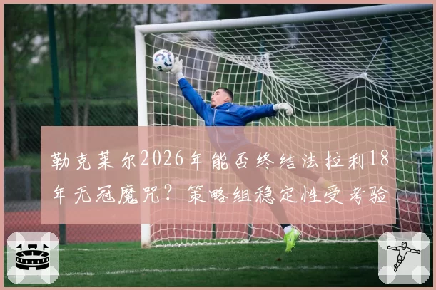 勒克莱尔2026年能否终结法拉利18年无冠魔咒?策略组稳定性受考验