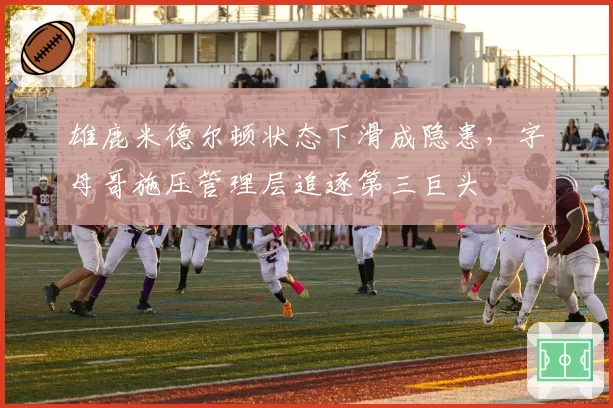 雄鹿米德尔顿状态下滑成隐患，字母哥施压管理层追逐第三巨头