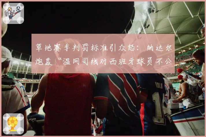草地赛季判罚标准引众怒：纳达尔炮轰“温网司线对西班牙球员不公”