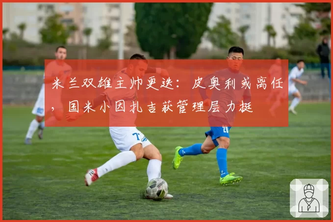 米兰双雄主帅更迭：皮奥利或离任，国米小因扎吉获管理层力挺