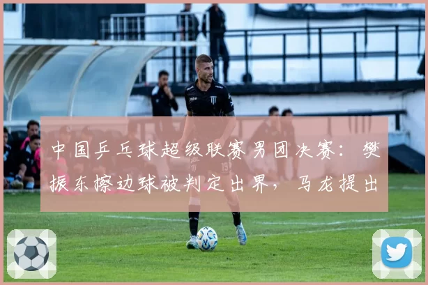 中国乒乓球超级联赛男团决赛：樊振东擦边球被判定出界，马龙提出挑战后裁判拒绝回看__br_