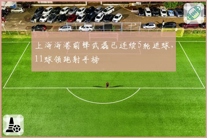 上海海港前锋武磊已连续5轮进球，11球领跑射手榜