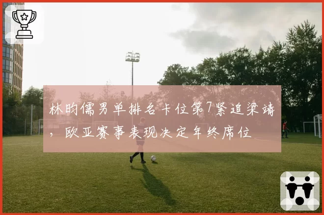 林昀儒男单排名卡位第7紧追梁靖崑,欧亚赛事表现决定年终席位