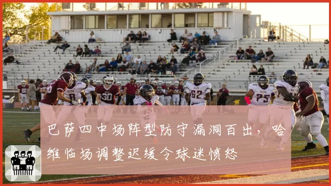 巴萨四中场阵型防守漏洞百出,哈维临场调整迟缓令球迷愤怒