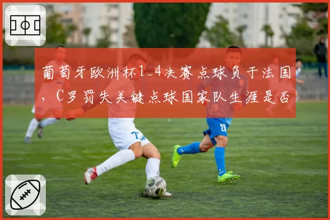 葡萄牙欧洲杯1_4决赛点球负于法国，C罗罚失关键点球国家队生涯是否终结？