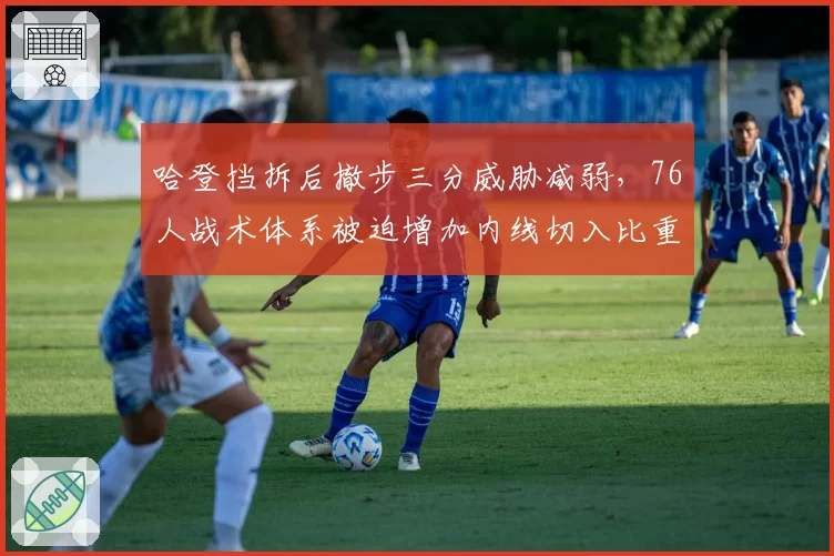 哈登挡拆后撤步三分威胁减弱，76人战术体系被迫增加内线切入比重