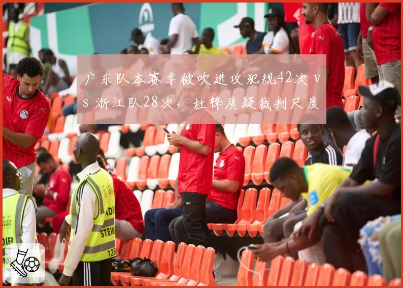 广东队本赛季被吹进攻犯规42次 vs 浙江队28次，杜锋质疑裁判尺度双标