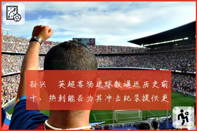 孙兴慜英超客场进球数逼近历史前十，热刺能否为其冲击纪录提供更多支持？