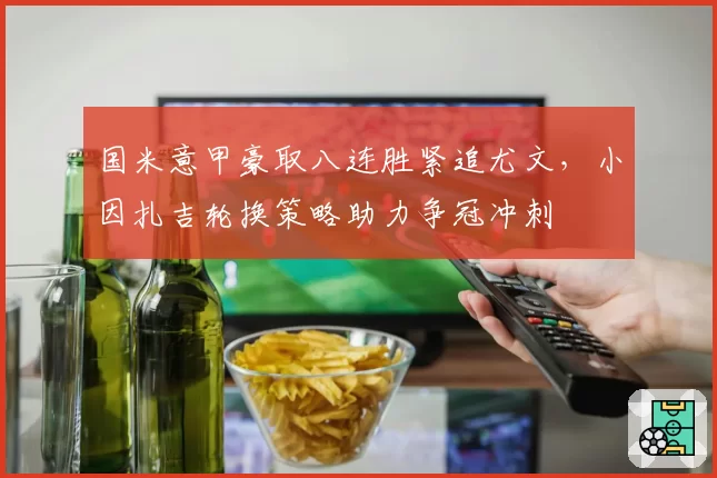 国米意甲豪取八连胜紧追尤文，小因扎吉轮换策略助力争冠冲刺