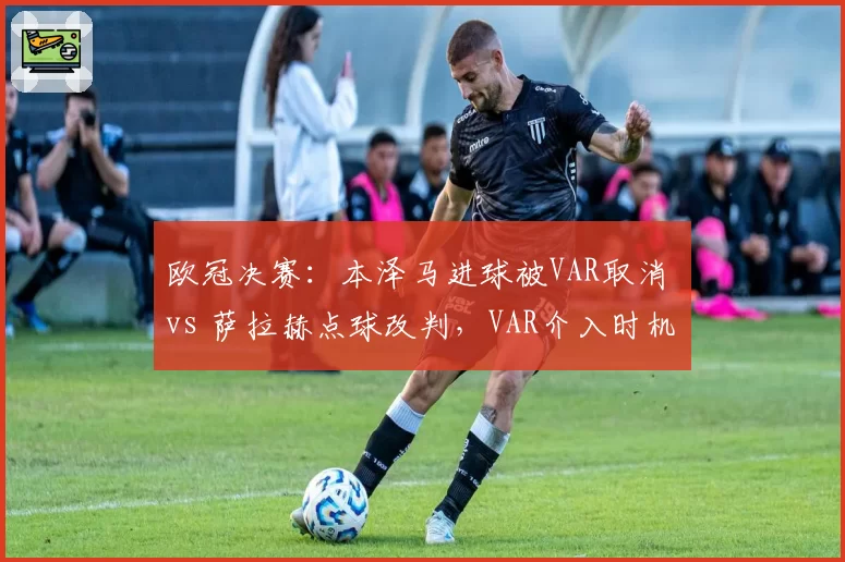 欧冠决赛：本泽马进球被VAR取消 vs 萨拉赫点球改判，VAR介入时机争议