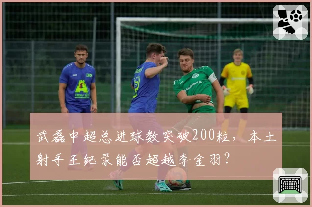 武磊中超总进球数突破200粒，本土射手王纪录能否超越李金羽？
