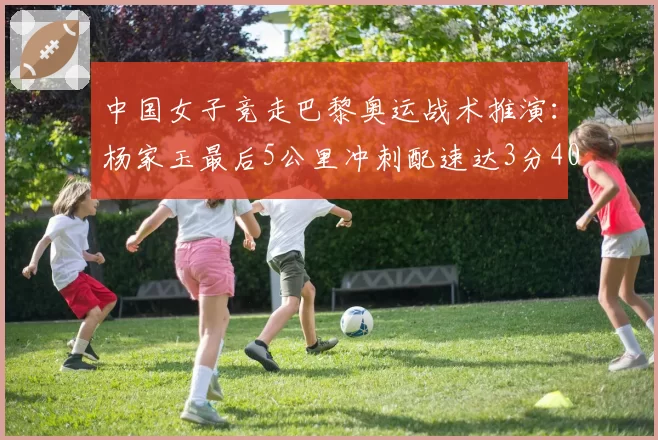 中国女子竞走巴黎奥运战术推演：杨家玉最后5公里冲刺配速达3分40秒