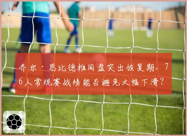 乔尔·恩比德椎间盘突出恢复期，76人常规赛战绩能否避免大幅下滑？