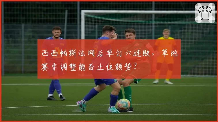 西西帕斯法网后单打六连败,草地赛季调整能否止住颓势?