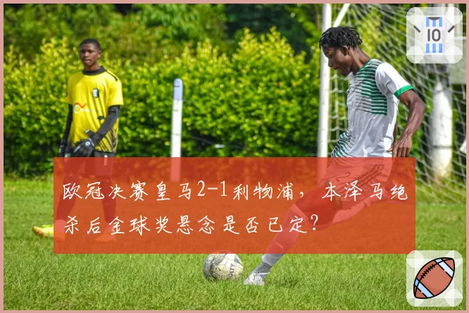 欧冠决赛皇马2-1利物浦，本泽马绝杀后金球奖悬念是否已定？