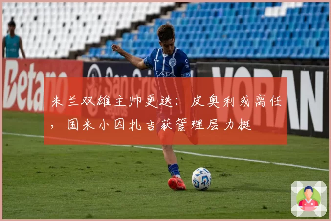 米兰双雄主帅更迭：皮奥利或离任，国米小因扎吉获管理层力挺
