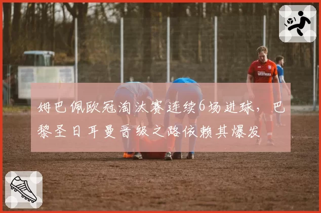姆巴佩欧冠淘汰赛连续6场进球,巴黎圣日耳曼晋级之路依赖其爆发