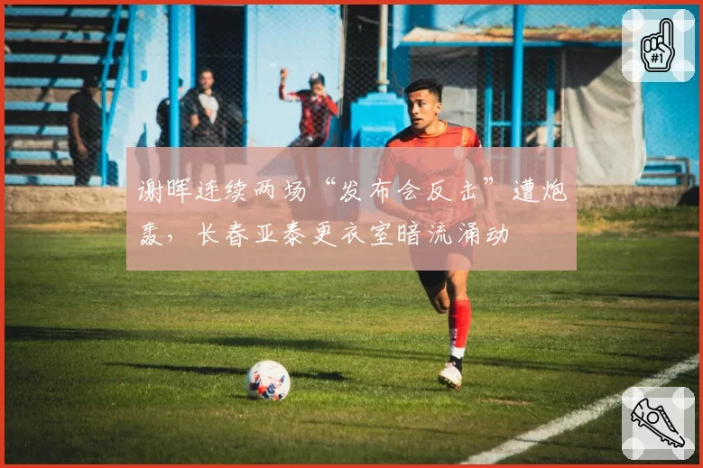 谢晖连续两场“发布会反击”遭炮轰，长春亚泰更衣室暗流涌动
