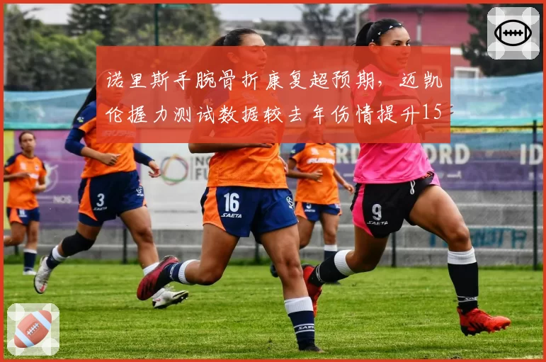 诺里斯手腕骨折康复超预期，迈凯伦握力测试数据较去年伤情提升15%