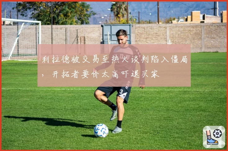 利拉德被交易至热火谈判陷入僵局，开拓者要价太高吓退买家