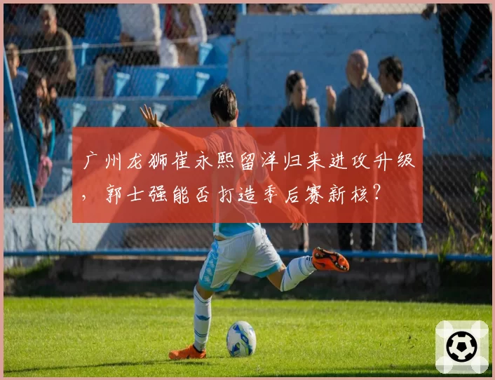 广州龙狮崔永熙留洋归来进攻升级，郭士强能否打造季后赛新核？