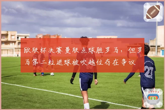欧联杯决赛曼联点球胜罗马,但罗马第二粒进球被吹越位存在争议