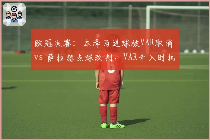 欧冠决赛：本泽马进球被VAR取消 vs 萨拉赫点球改判，VAR介入时机争议