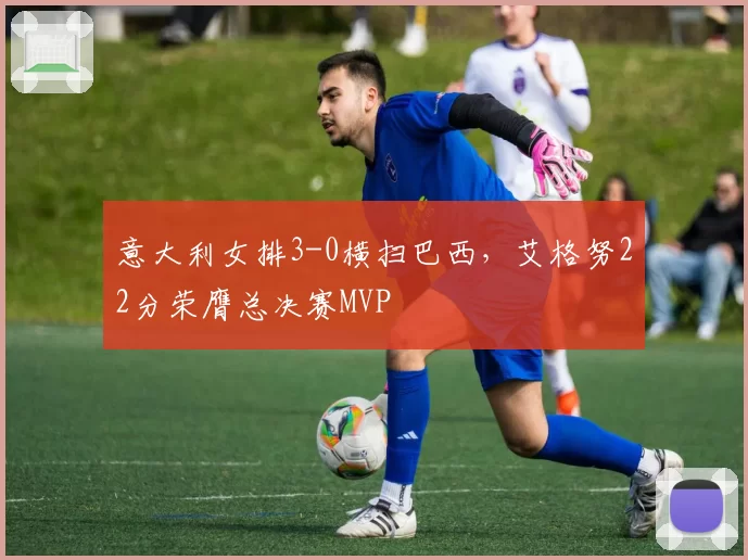 意大利女排3-0横扫巴西，艾格努22分荣膺总决赛MVP