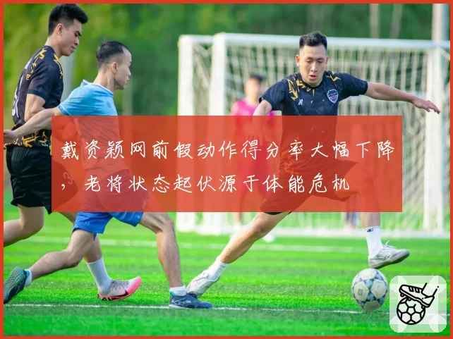 戴资颖网前假动作得分率大幅下降，老将状态起伏源于体能危机
