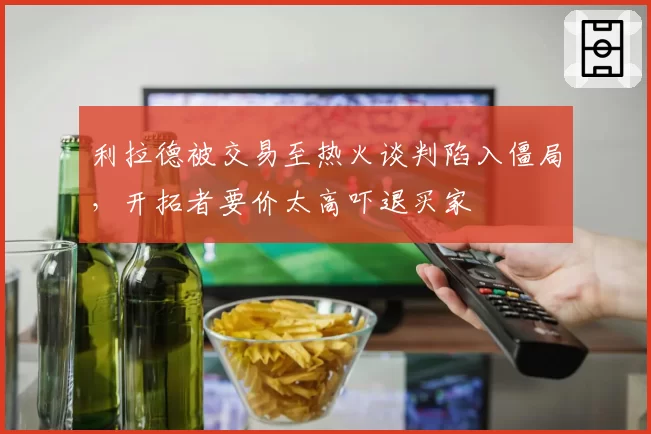 利拉德被交易至热火谈判陷入僵局，开拓者要价太高吓退买家