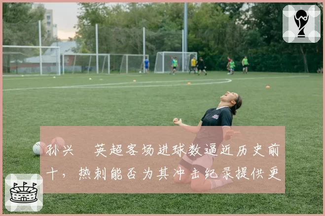 孙兴慜英超客场进球数逼近历史前十，热刺能否为其冲击纪录提供更多支持？