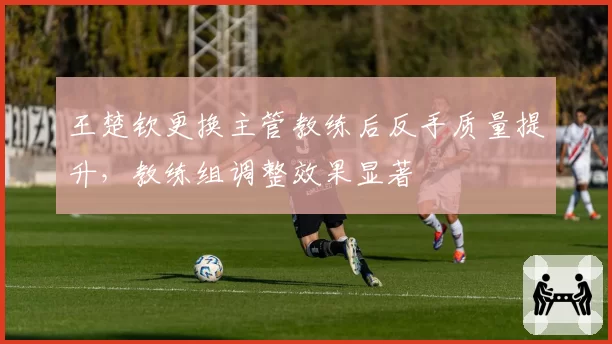 王楚钦更换主管教练后反手质量提升，教练组调整效果显著