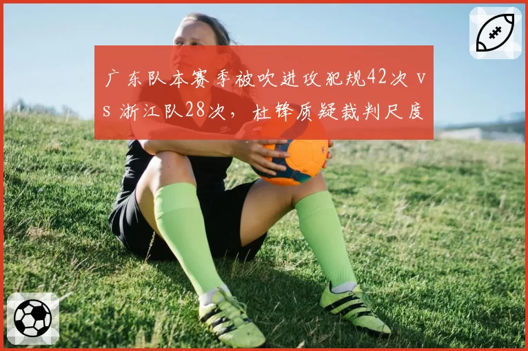 广东队本赛季被吹进攻犯规42次 vs 浙江队28次，杜锋质疑裁判尺度双标