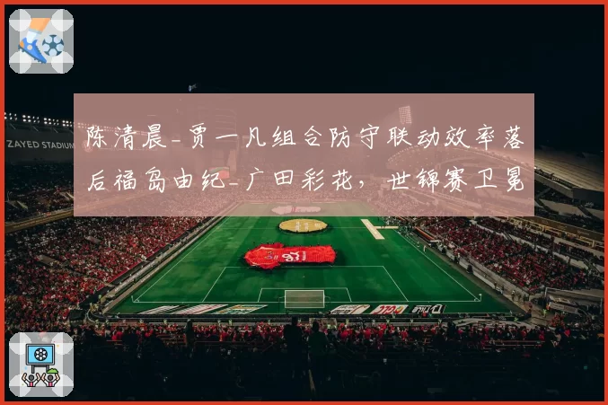 陈清晨_贾一凡组合防守联动效率落后福岛由纪_广田彩花，世锦赛卫冕面临挑战